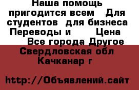 Наша помощь пригодится всем.. Для студентов  для бизнеса. Переводы и ... › Цена ­ 200 - Все города Другое . Свердловская обл.,Качканар г.